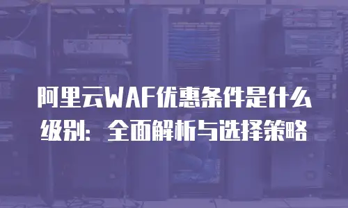 阿里云WAF优惠条件是什么级别：全面解析与选择策略