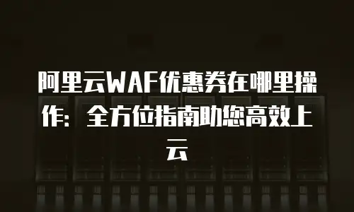 阿里云WAF优惠券在哪里操作：全方位指南助您高效上云