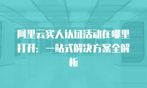 阿里云实人认证活动在哪里打开：一站式解决方案全解析