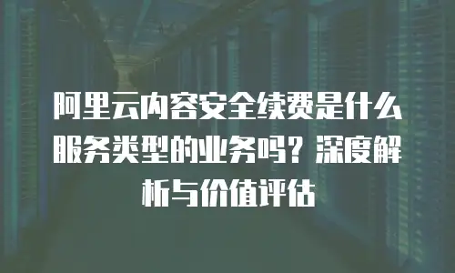 阿里云内容安全续费是什么服务类型的业务吗？深度解析与价值评估