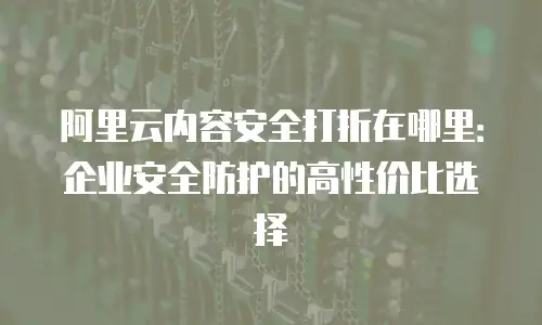 阿里云内容安全打折在哪里：企业安全防护的高性价比选择