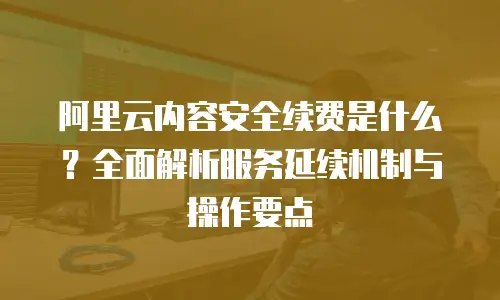 阿里云内容安全续费是什么？全面解析服务延续机制与操作要点