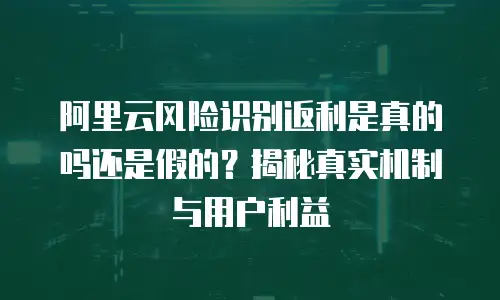 阿里云风险识别返利是真的吗还是假的？揭秘真实机制与用户利益