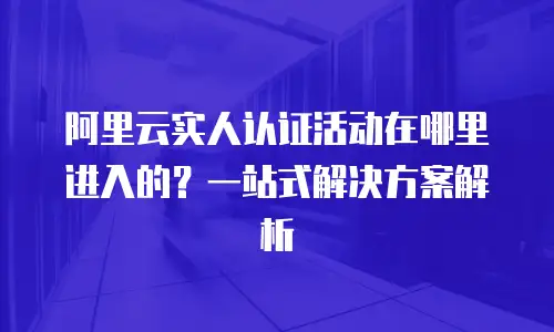 阿里云实人认证活动在哪里进入的？一站式解决方案解析