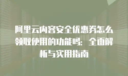 阿里云内容安全优惠券怎么领取使用的功能吗：全面解析与实用指南