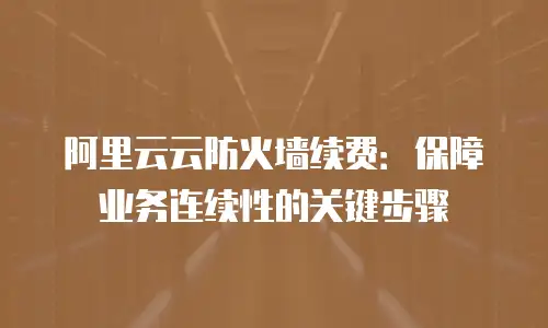 阿里云云防火墙续费：保障业务连续性的关键步骤