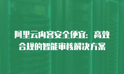 阿里云内容安全便宜：高效合规的智能审核解决方案