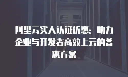 阿里云实人认证优惠：助力企业与开发者高效上云的普惠方案
