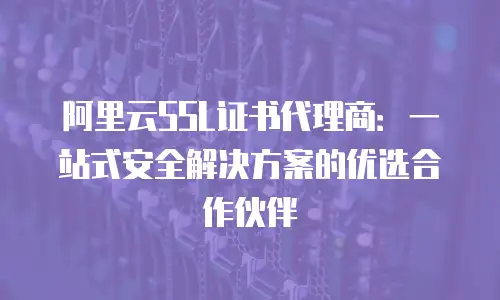 阿里云SSL证书代理商：一站式安全解决方案的优选合作伙伴