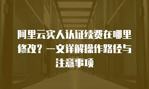 阿里云实人认证续费在哪里修改？一文详解操作路径与注意事项