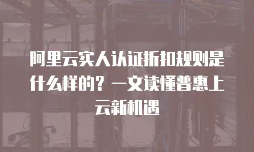 阿里云实人认证折扣规则是什么样的？一文读懂普惠上云新机遇