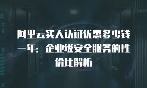 阿里云实人认证优惠多少钱一年：企业级安全服务的性价比解析