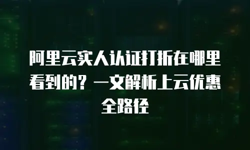 阿里云实人认证打折在哪里看到的？一文解析上云优惠全路径