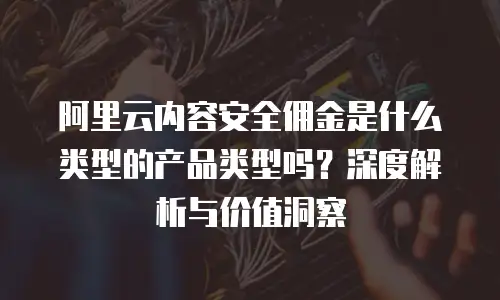 阿里云内容安全佣金是什么类型的产品类型吗？深度解析与价值洞察