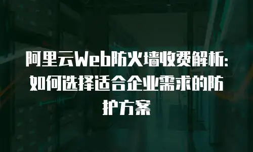 阿里云Web防火墙收费解析：如何选择适合企业需求的防护方案