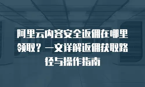 阿里云内容安全返佣在哪里领取？一文详解返佣获取路径与操作指南