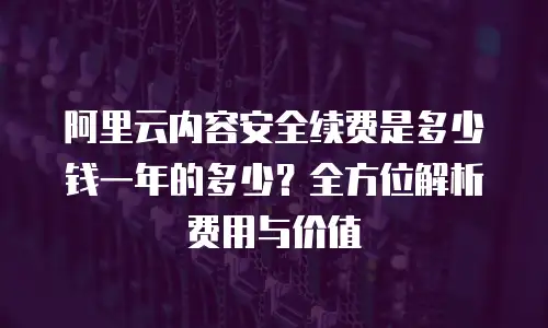 阿里云内容安全续费是多少钱一年的多少？全方位解析费用与价值