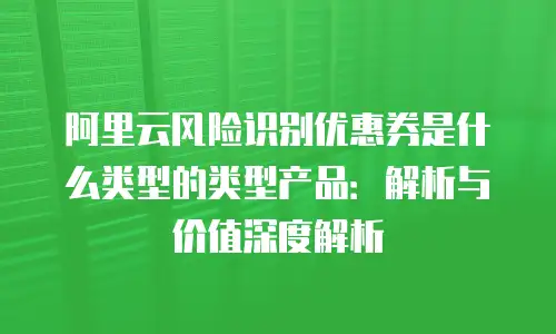 阿里云风险识别优惠券是什么类型的类型产品：解析与价值深度解析