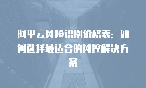 阿里云风险识别价格表：如何选择最适合的风控解决方案