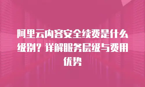 阿里云内容安全续费是什么级别？详解服务层级与费用优势