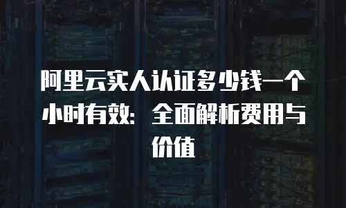 阿里云实人认证多少钱一个小时有效：全面解析费用与价值