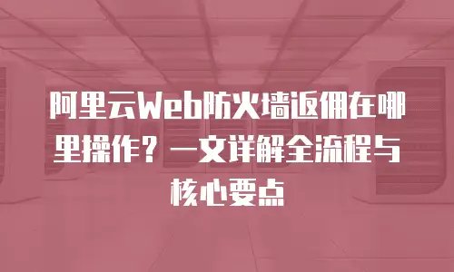 阿里云Web防火墙返佣在哪里操作？一文详解全流程与核心要点
