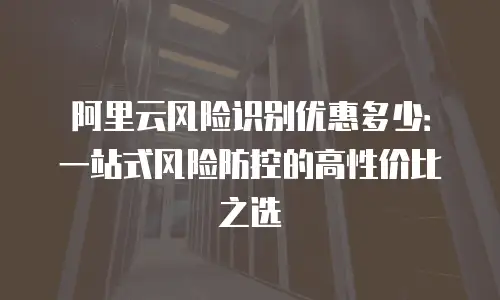 阿里云风险识别优惠多少：一站式风险防控的高性价比之选