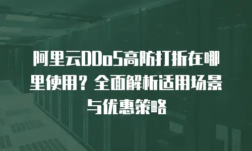 阿里云DDoS高防打折在哪里使用？全面解析适用场景与优惠策略