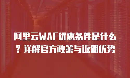 阿里云WAF优惠条件是什么？详解官方政策与返佣优势
