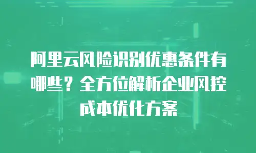 阿里云风险识别优惠条件有哪些？全方位解析企业风控成本优化方案