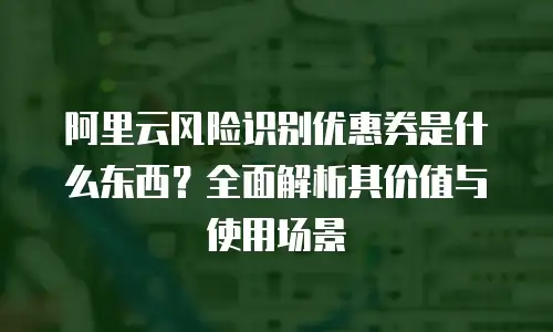 阿里云风险识别优惠券是什么东西？全面解析其价值与使用场景