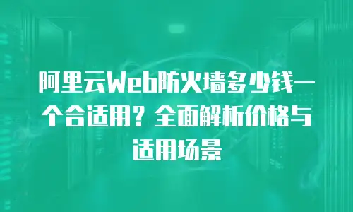 阿里云Web防火墙多少钱一个合适用？全面解析价格与适用场景