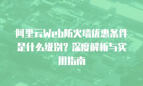 阿里云Web防火墙优惠条件是什么级别？深度解析与实用指南