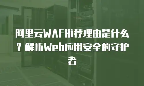 阿里云WAF推荐理由是什么？解析Web应用安全的守护者