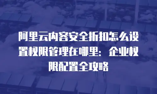 阿里云内容安全折扣怎么设置权限管理在哪里：企业权限配置全攻略