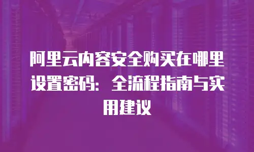 阿里云内容安全购买在哪里设置密码：全流程指南与实用建议