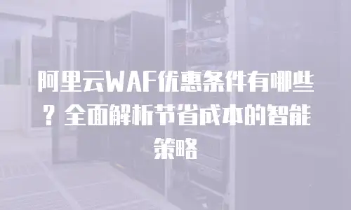 阿里云WAF优惠条件有哪些？全面解析节省成本的智能策略