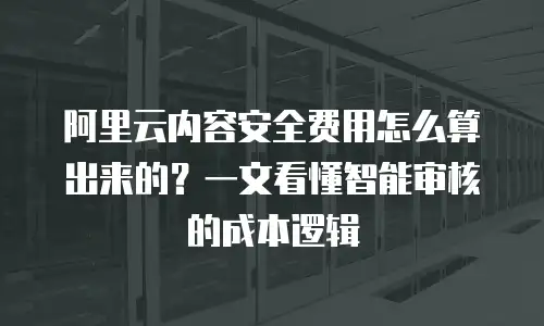 阿里云内容安全费用怎么算出来的？一文看懂智能审核的成本逻辑