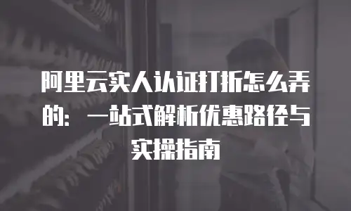 阿里云实人认证打折怎么弄的：一站式解析优惠路径与实操指南
