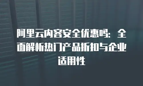 阿里云内容安全优惠吗：全面解析热门产品折扣与企业适用性