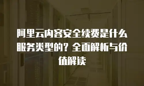 阿里云内容安全续费是什么服务类型的？全面解析与价值解读