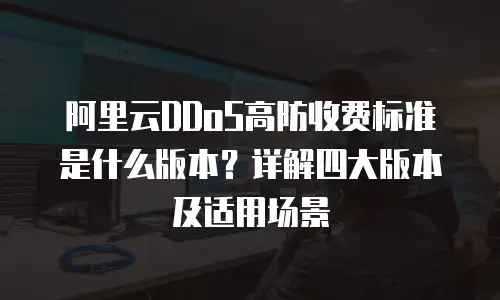 阿里云DDoS高防收费标准是什么版本？详解四大版本及适用场景