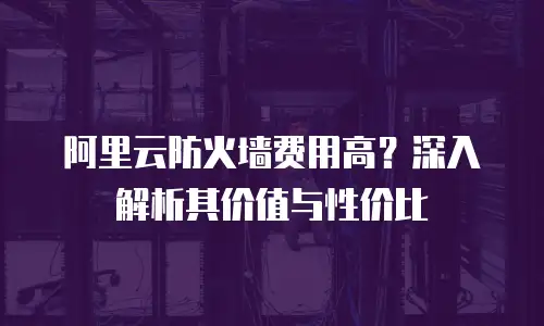 阿里云防火墙费用高？深入解析其价值与性价比