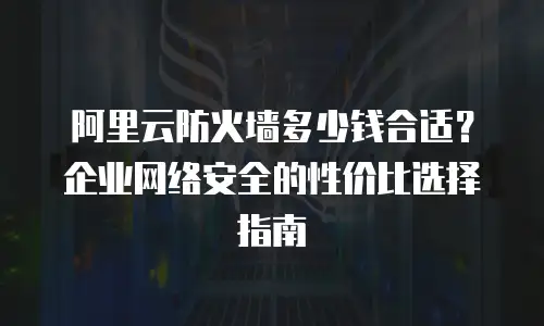 阿里云防火墙多少钱合适？企业网络安全的性价比选择指南