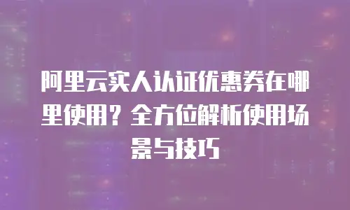 阿里云实人认证优惠券在哪里使用？全方位解析使用场景与技巧