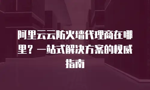 阿里云云防火墙代理商在哪里？一站式解决方案的权威指南
