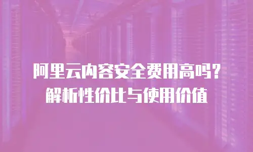 阿里云内容安全费用高吗？解析性价比与使用价值
