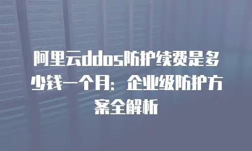 阿里云ddos防护续费是多少钱一个月：企业级防护方案全解析