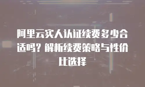 阿里云实人认证续费多少合适吗？解析续费策略与性价比选择