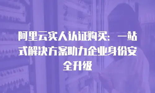 阿里云实人认证购买：一站式解决方案助力企业身份安全升级